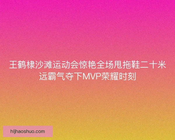 王鹤棣沙滩运动会惊艳全场甩拖鞋二十米远霸气夺下MVP荣耀时刻