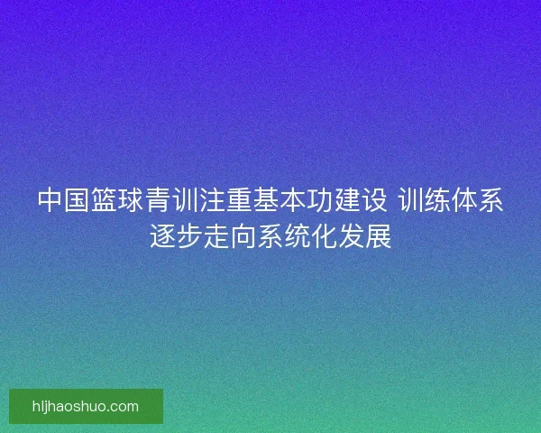 中国篮球青训注重基本功建设 训练体系逐步走向系统化发展