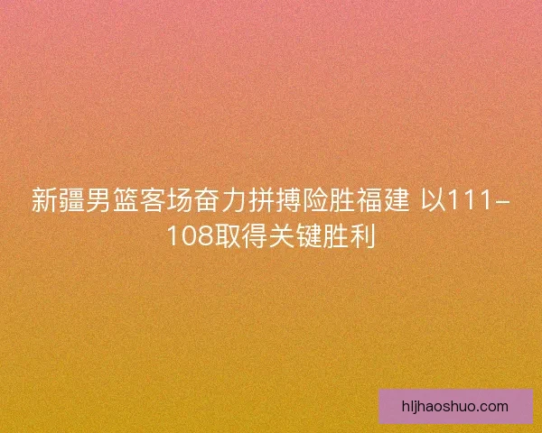 新疆男篮客场奋力拼搏险胜福建 以111-108取得关键胜利