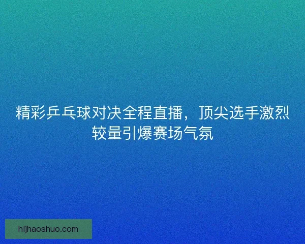 精彩乒乓球对决全程直播，顶尖选手激烈较量引爆赛场气氛