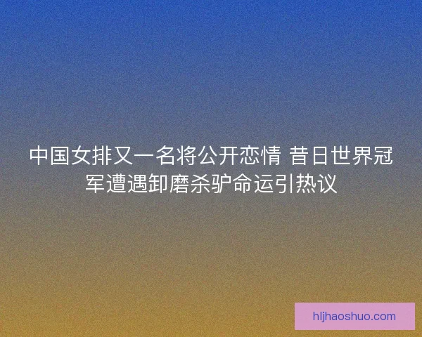 中国女排又一名将公开恋情 昔日世界冠军遭遇卸磨杀驴命运引热议