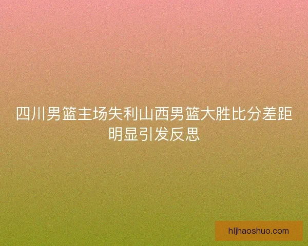 四川男篮主场失利山西男篮大胜比分差距明显引发反思